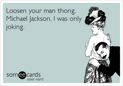 Loosen your man thong,
Michael Jackson, I was only
joking.