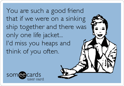 You are such a good friend
that if we were on a sinking
ship together and there was
only one life jacket... 
I'd miss you heaps and
think of you often.