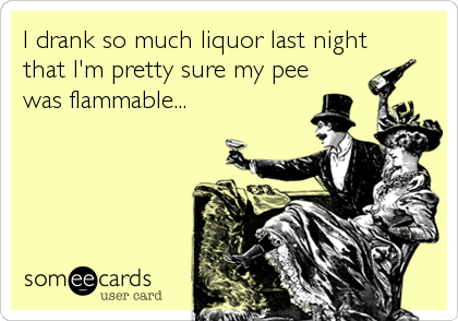 I drank so much liquor last night
that I'm pretty sure my pee
was flammable...