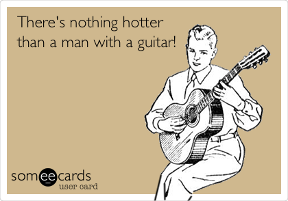 There's nothing hotter
than a man with a guitar!