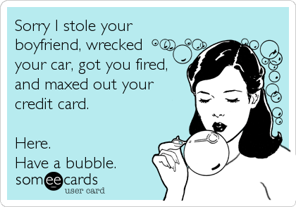 Sorry I stole your
boyfriend, wrecked 
your car, got you fired,
and maxed out your
credit card.

Here.
Have a bubble.