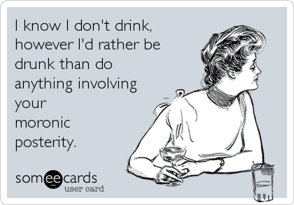 I know I don't drink,
however I'd rather be
drunk than do
anything involving
your
moronic
posterity.