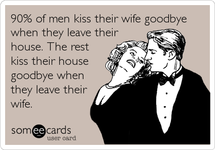 90% of men kiss their wife goodbye 
when they leave their
house. The rest
kiss their house
goodbye when
they leave their 
wife.