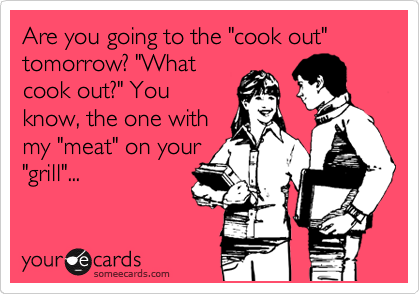 Are you going to the "cook out" tomorrow? "What
cook out?" You
know, the one with
my "meat" on your
"grill"...