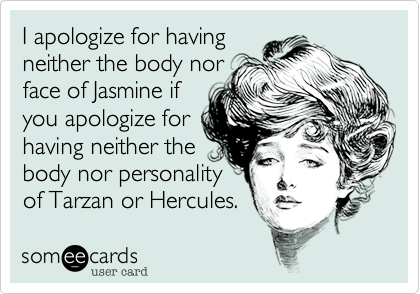 I apologize for having
neither the body nor
face of Jasmine if
you apologize for
having neither the
body nor personality
of Tarzan or Hercules.