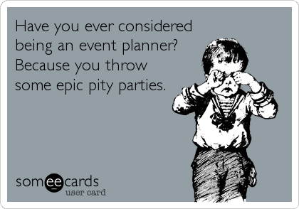 Have you ever considered
being an event planner? 
Because you throw
some epic pity parties.