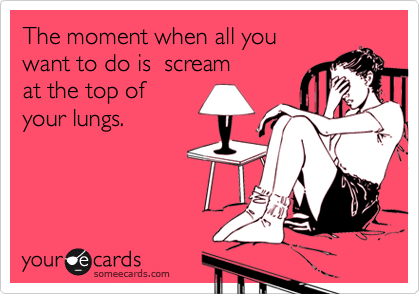 The moment when all you 
want to do is  scream 
at the top of 
your lungs.