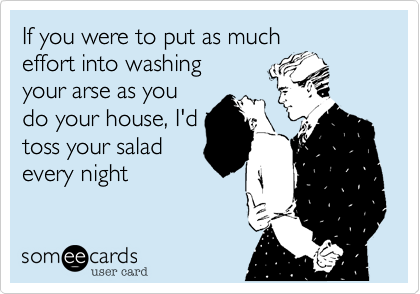 If you were to put as much
effort into washing
your arse as you
do your house, I'd
toss your salad
every night 