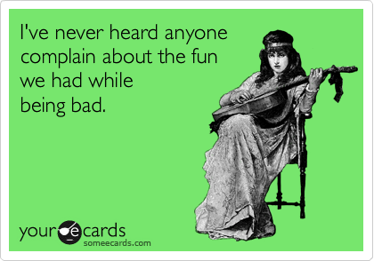 I've never heard anyone
complain about the fun
we had while 
being bad.