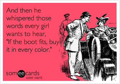 And then he
whispered those
words every girl
wants to hear,
"If the boot fits, buy
it in every color."