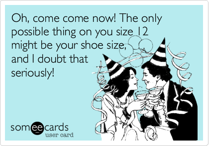 Oh, come come now! The only possible thing on you size 12
might be your shoe size,
and I doubt that
seriously!