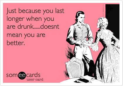 Just because you last
longer when you 
are drunk......doesnt 
mean you are
better. 