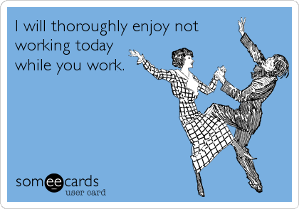 I will thoroughly enjoy not
working today
while you work.