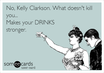 No, Kelly Clarkson. What doesn't kill
you...
Makes your DRINKS
stronger.