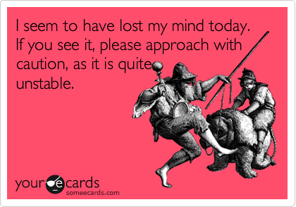 I seem to have lost my mind today. If you see it, please approach with
caution, as it is quite
unstable.