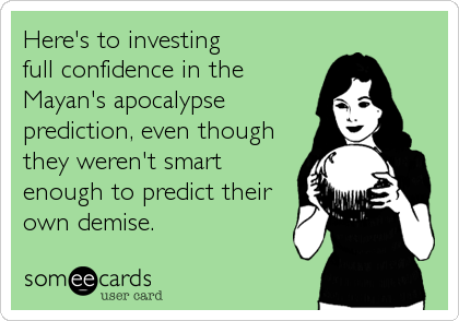 Here's to investing 
full confidence in the
Mayan's apocalypse
prediction, even though
they weren't smart
enough to predict their
own demise.