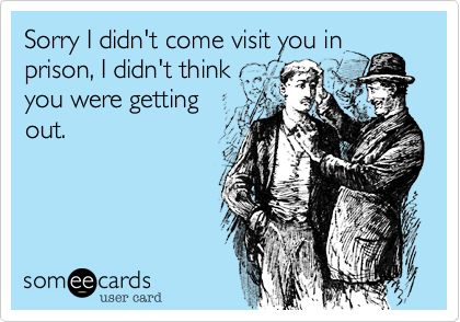 Sorry I didn't come visit you in
prison%2C I didn't think
you were getting
out.