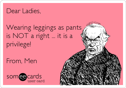 Dear Ladies, 

Wearing leggings as pants
is NOT a right ... it is a
privilege!

From, Men