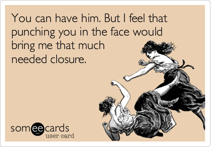 You can have him. But I feel that punching you in the face would bring me that much
needed closure.