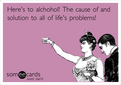 Here's to alchohol! The cause of and
solution to all of life's problems!