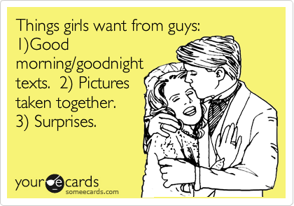 Things girls want from guys: 
1%29Good
morning/goodnight
texts.  2%29 Pictures
taken together. 
3%29 Surprises. 