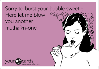 Sorry to burst your bubble sweetie...
Here let me blow
you another 
muthafkn-one