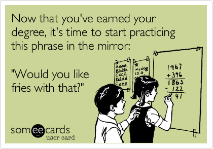 Now that you've earned your degree, it's time to start practicing this phrase in the mirror:     

"Would you like
fries with that?"