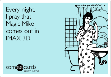 Every night,
I pray that
Magic Mike
comes out in
IMAX 3D