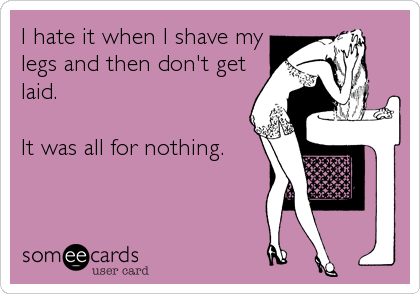 I hate it when I shave my
legs and then don't get
laid.

It was all for nothing.