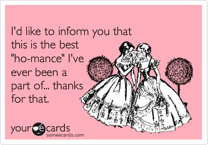 
I'd like to inform you that 
this is the best
"ho-mance" I've 
ever been a 
part of... thanks
for that. 