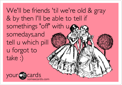 We'll be friends 'til we're old & gray & by then I'll be able to tell if somethings "off" with u
somedays,and
tell u which pill
u forgot to
take :) 