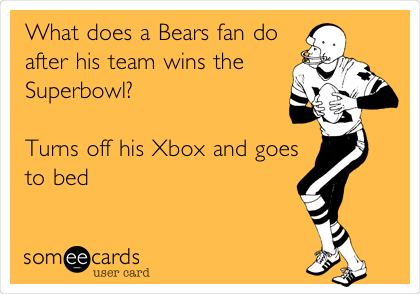What does a Bears fan do
after his team wins the
Superbowl?                  
                                   
Turns off his Xbox and goes
to bed