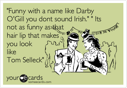 "Funny with a name like Darby O'Gill you dont sound Irish." " Its not as funny as that
hair lip that makes
you look
like
Tom Selleck"