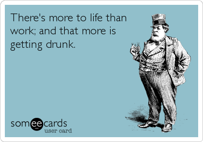 There's more to life than
work; and that more is
getting drunk.