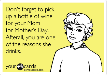 Don't forget to pick
up a bottle or wine 
for your Mom 
for Mother's Day.
Afterall, you are one 
of the reasons she  
drinks.