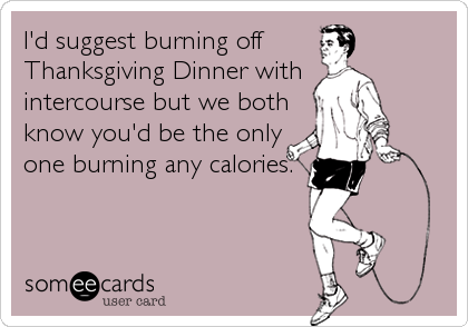 I'd suggest burning off 
Thanksgiving Dinner with 
intercourse but we both
know you'd be the only
one burning any calories.