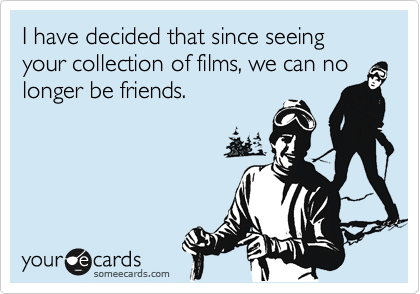 I have decided that since seeing your collection of films, we can no
longer be friends.