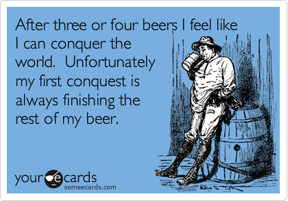 After three or four beers I feel like
I can conquer the
world.  Unfortunately
my first conquest is
always finishing the
rest of my beer.  