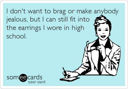 I don't want to brag or make anybody
jealous, but I can still fit into
the earrings I wore in high
school.