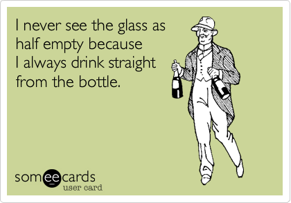 I never see the glass as 
half empty because
I always drink straight
from the bottle.