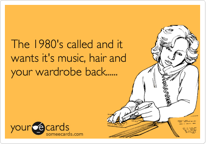 

The 1980's called and it
wants it's music, hair and
your wardrobe back......