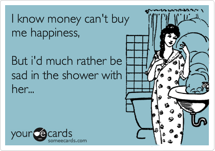 I know money can't buy
me happiness, 

But i'd much rather be
sad in the shower with 
her...