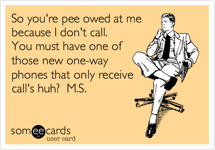 So you're pee owed at me
because I don't call.
You must have one of
those new one-way
phones that only receive
call's huh?