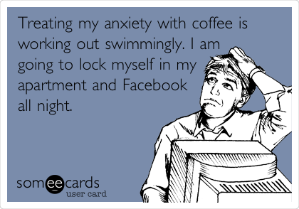 Treating my anxiety with coffee is
working out swimmingly. I am
going to lock myself in my
apartment and Facebook
all night.