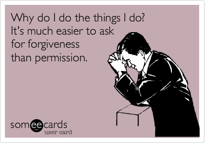Why do I do the things I do?
It's much easier to ask
for forgiveness
than permission.