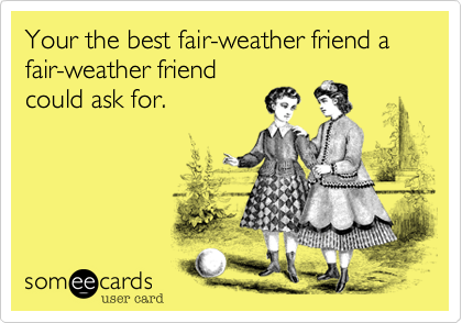 Your the best fair-weather friend a fair-weather friend
could ask for.