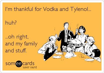 I'm thankful for Vodka and Tylenol...

huh?

...oh right,
and my family
and stuff.