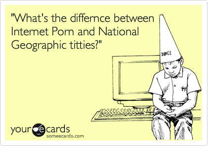 "What's the differnce between
Internet Porn and National
Geographic titties?"

