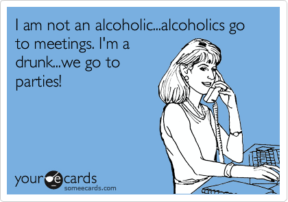 I am not an alcoholic...alcoholics go to meetings. I'm a
drunk...we go to
parties!