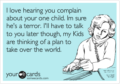 I love hearing you
complain about your
one child. Im sure he's a
terror. I'll have to talk to
you later though, my Kids
are thinking of a plan to
take over the world. 